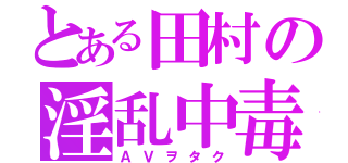 とある田村の淫乱中毒（ＡＶヲタク）