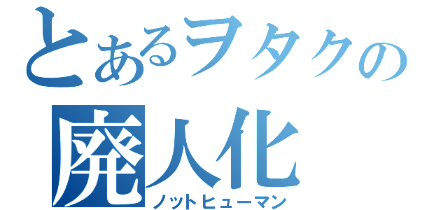 とあるヲタクの廃人化（ノットヒューマン）