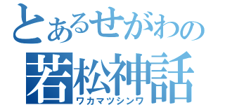 とあるせがわの若松神話（ワカマツシンワ）