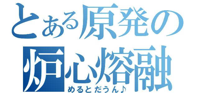 とある原発の炉心熔融（めるとだうん♪）