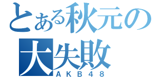 とある秋元の大失敗（ＡＫＢ４８）