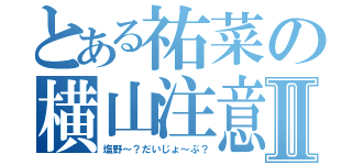 とある祐菜の横山注意Ⅱ（塩野～？だいじょ～ぶ？）