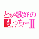 とある歌好のもっちーⅡ（亀ちゃん）