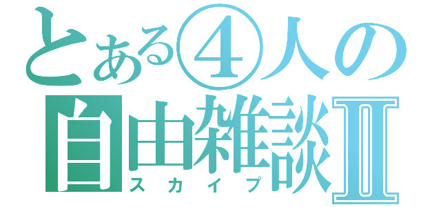 とある④人の自由雑談Ⅱ（スカイプ）