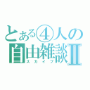 とある④人の自由雑談Ⅱ（スカイプ）