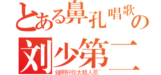 とある鼻孔唱歌の刘少第二（鍾明轩你太精人惹~）