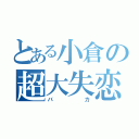 とある小倉の超大失恋（バカ）