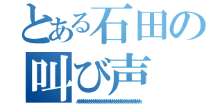 とある石田の叫び声（あああああああああああああああああああああああああああああああああ）