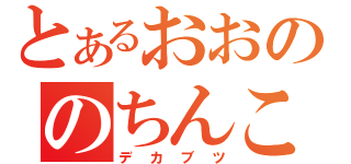 とあるおおののちんこ（デカブツ）