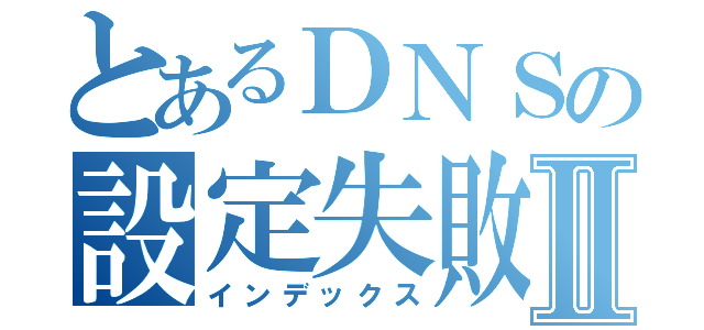 とあるＤＮＳの設定失敗Ⅱ（インデックス）