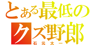 とある最低のクズ野郎（石元太一）