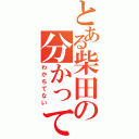 とある柴田の分かってる（わかちてない）