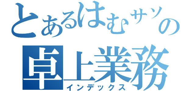 とあるはむサソの卓上業務（インデックス）