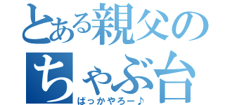 とある親父のちゃぶ台返し（ばっかやろー♪）