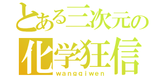 とある三次元の化学狂信ファン（ｗａｎｇｑｉｗｅｎ）