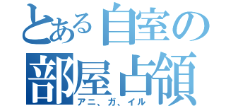 とある自室の部屋占領（アニ、ガ、イル）