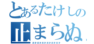 とあるたけしの止まらぬ震え（ガタガタガタガタガタガタ）