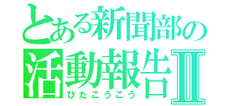 とある新聞部の活動報告Ⅱ（ひたこうこう）