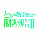 とある新聞部の活動報告Ⅱ（ひたこうこう）