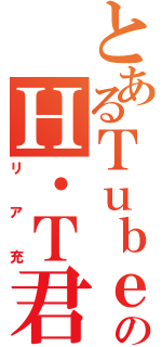 とあるＴｕｂｅのＨ・Ｔ君（リア充）