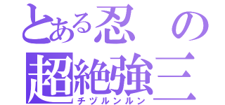 とある忍の超絶強三子長（チヅルンルン）