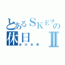 とあるＳＫＥヲタの休日Ⅱ（吉川友博）