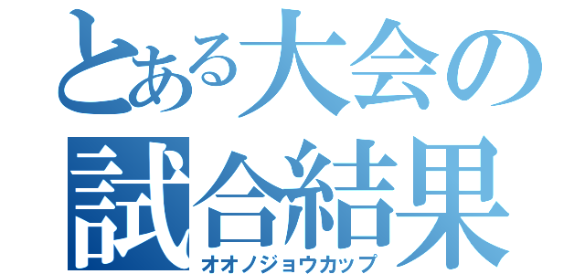 とある大会の試合結果（オオノジョウカップ）