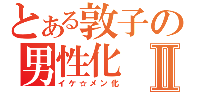 とある敦子の男性化Ⅱ（イケ☆メン化）