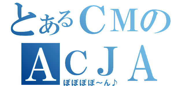 とあるＣＭのＡＣＪＡＰＡＮ（ぽぽぽぽ～ん♪）