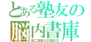 とある塾友の脳内書庫（厨二患者な大塚吉乃）