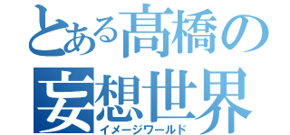 とある髙橋の妄想世界（イメージワールド）