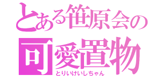 とある笹原会の可愛置物（とりいけいしちゃん）