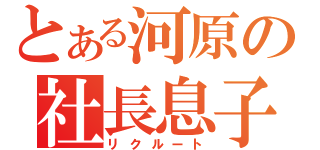 とある河原の社長息子（リクルート）