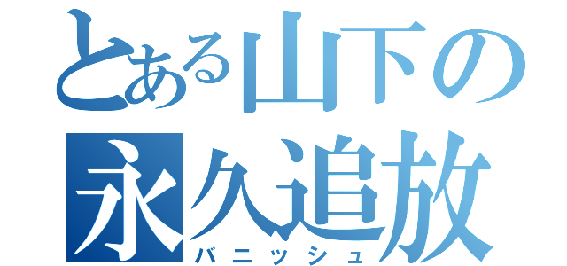 とある山下の永久追放（バニッシュ）