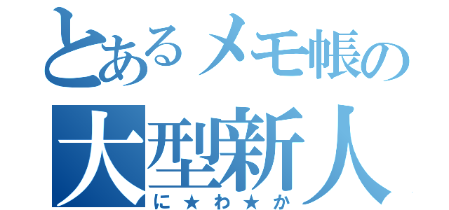 とあるメモ帳の大型新人（に★わ★か）