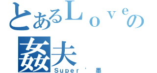 とあるＬｏｖｅ｀の姦夫（Ｓｕｐｅｒ ' 墨）