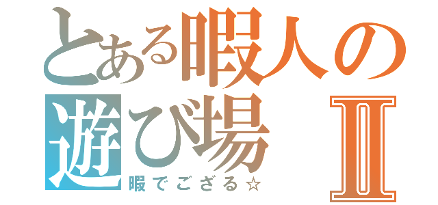 とある暇人の遊び場Ⅱ（暇でござる☆）