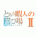 とある暇人の遊び場Ⅱ（暇でござる☆）