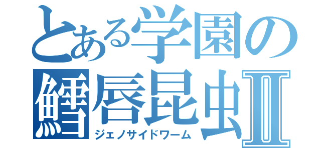 とある学園の鱈唇昆虫Ⅱ（ジェノサイドワーム）