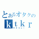 とあるオタクのｋｔｋｒ（キタコレ！）