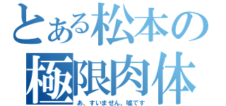 とある松本の極限肉体（あ、すいません。嘘です）