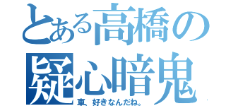 とある高橋の疑心暗鬼（車、好きなんだね。）