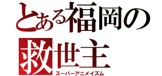 とある福岡の救世主（スーパーアニメイズム）