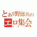 とある野郎共のエロ集会（キター）