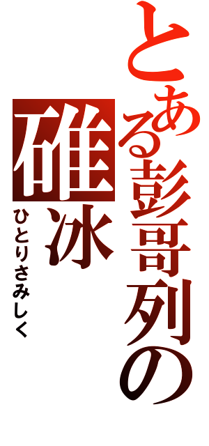 とある彭哥列の碓冰（ひとりさみしく）