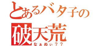 とあるバタ子の破天荒（なぁぬぃ？？）