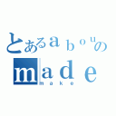 とあるａｂｏｕｔのｍａｄｅ（ｍａｋｅ）