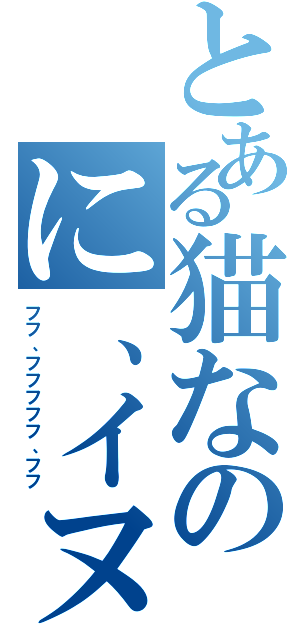 とある猫なのに、イヌ。（フフ、フフフフフ、フフ）