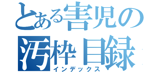 とある害児の汚枠目録（インデックス）