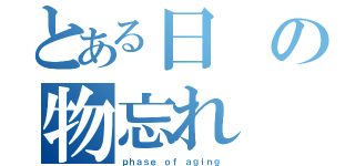 とある日の物忘れ（ｐｈａｓｅ ｏｆ ａｇｉｎｇ ）